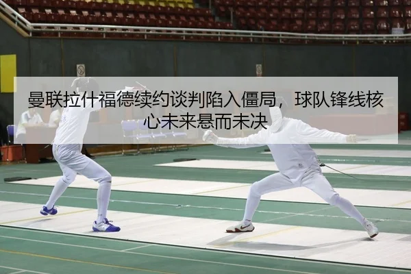 曼联拉什福德续约谈判陷入僵局，球队锋线核心未来悬而未决
